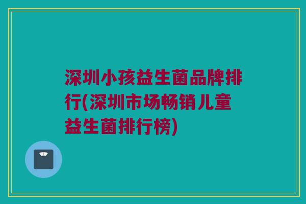 深圳小孩益生菌品牌排行(深圳市场畅销儿童益生菌排行榜)