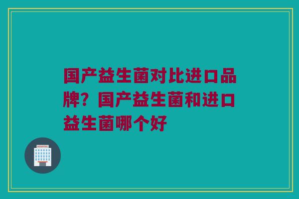 国产益生菌对比进口品牌？国产益生菌和进口益生菌哪个好