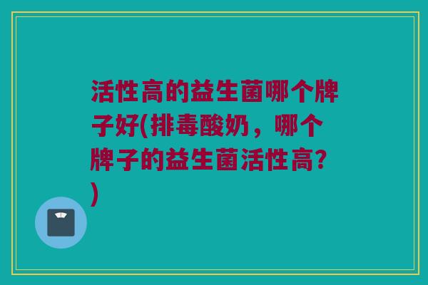 活性高的益生菌哪个牌子好(排毒酸奶，哪个牌子的益生菌活性高？)