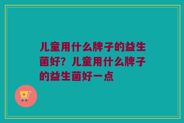 儿童用什么牌子的益生菌好？儿童用什么牌子的益生菌好一点