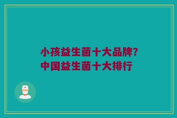 小孩益生菌十大品牌？中国益生菌十大排行