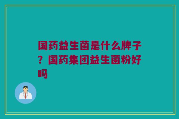 国药益生菌是什么牌子？国药集团益生菌粉好吗