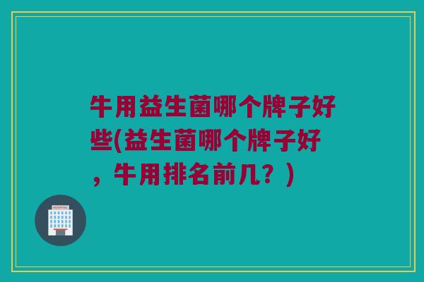 牛用益生菌哪个牌子好些(益生菌哪个牌子好，牛用排名前几？)
