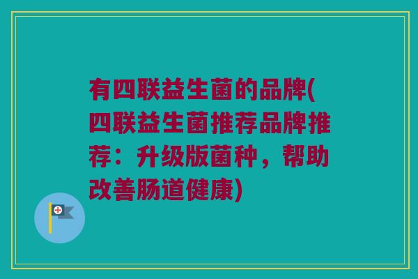 有四联益生菌的品牌(四联益生菌推荐品牌推荐：升级版菌种，帮助改善肠道健康)