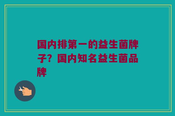 国内排第一的益生菌牌子?国内知名益生菌品牌 国内排第一的益生菌牌子?国内知名益生菌品牌