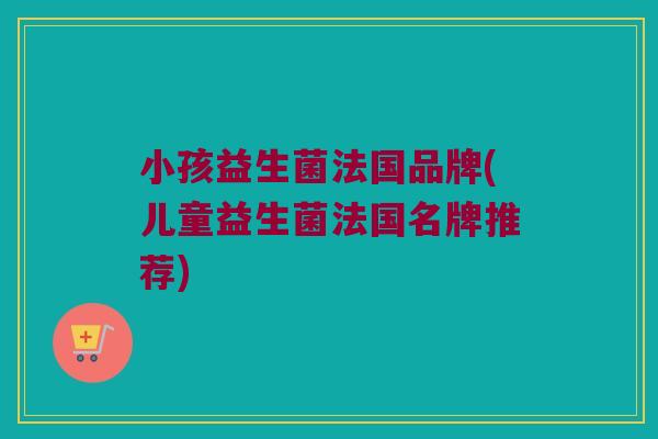 小孩益生菌法国品牌(儿童益生菌法国名牌推荐)