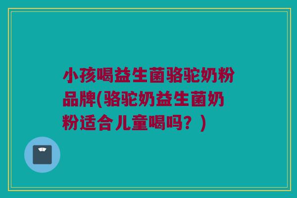 小孩喝益生菌骆驼奶粉品牌(骆驼奶益生菌奶粉适合儿童喝吗？)
