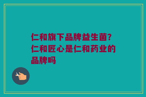 仁和旗下品牌益生菌？仁和匠心是仁和药业的品牌吗