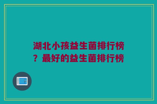 湖北小孩益生菌排行榜？最好的益生菌排行榜