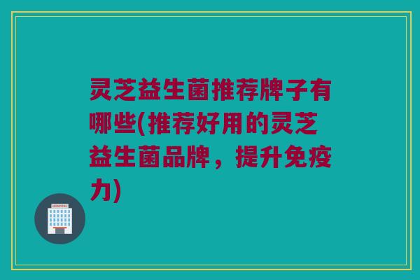 灵芝益生菌推荐牌子有哪些(推荐好用的灵芝益生菌品牌，提升免疫力)