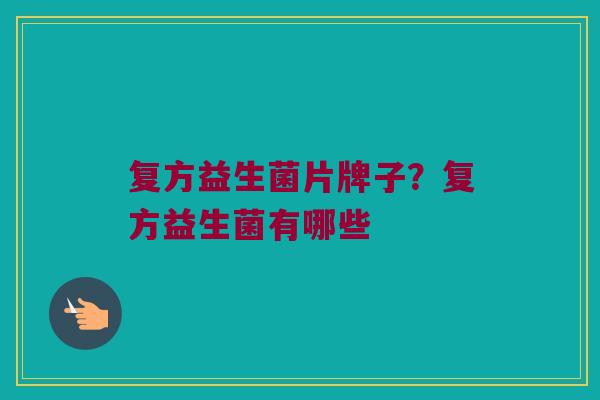 复方益生菌片牌子？复方益生菌有哪些