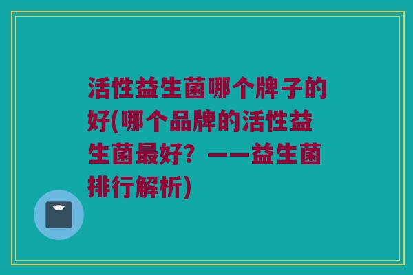 活性益生菌哪个牌子的好(哪个品牌的活性益生菌最好？——益生菌排行解析)