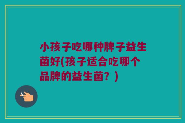 小孩子吃哪种牌子益生菌好(孩子适合吃哪个品牌的益生菌？)