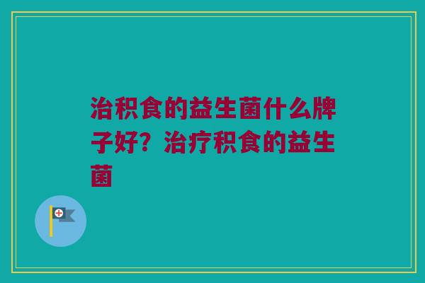 治积食的益生菌什么牌子好？治疗积食的益生菌