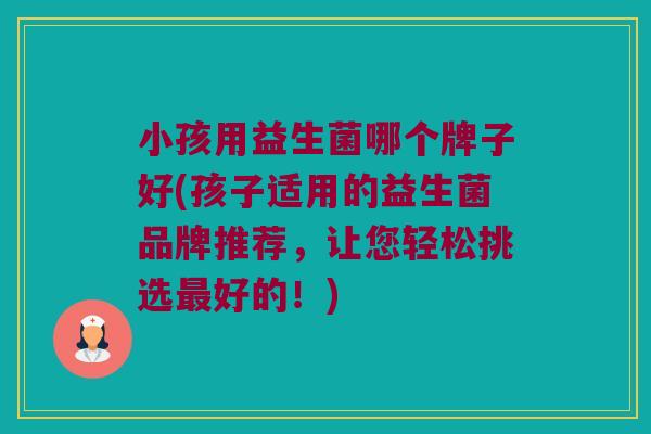 小孩用益生菌哪个牌子好(孩子适用的益生菌品牌推荐，让您轻松挑选最好的！)