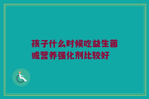 孩子什么时候吃益生菌或营养强化剂比较好