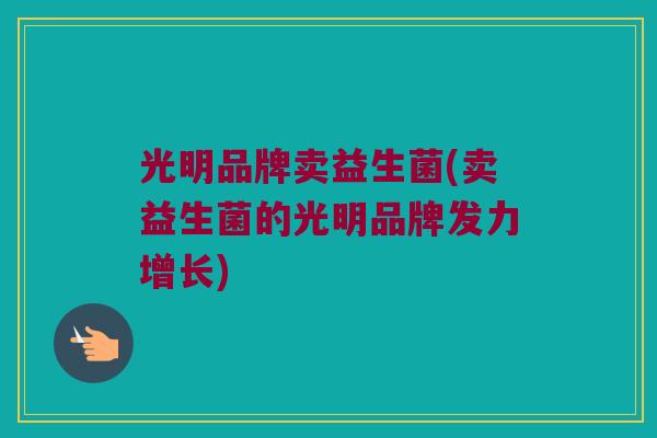光明品牌卖益生菌(卖益生菌的光明品牌发力增长)