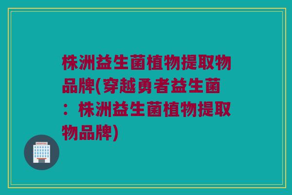 株洲益生菌植物提取物品牌(穿越勇者益生菌：株洲益生菌植物提取物品牌)