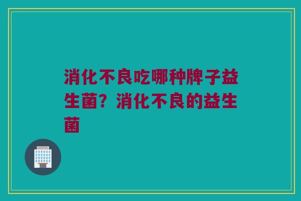 消化不良吃哪种牌子益生菌？消化不良的益生菌