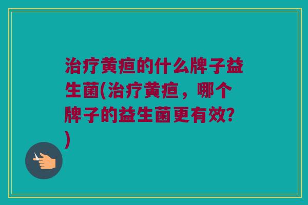 治疗黄疸的什么牌子益生菌(治疗黄疸，哪个牌子的益生菌更有效？)