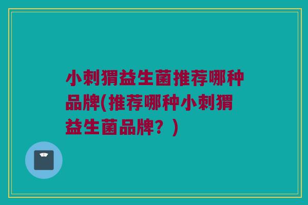 小刺猬益生菌推荐哪种品牌(推荐哪种小刺猬益生菌品牌？)