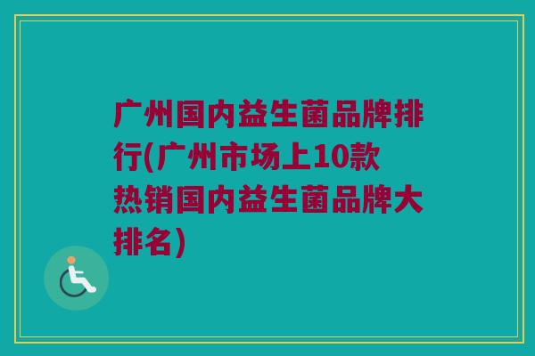 广州国内益生菌品牌排行(广州市场上10款热销国内益生菌品牌大排名)