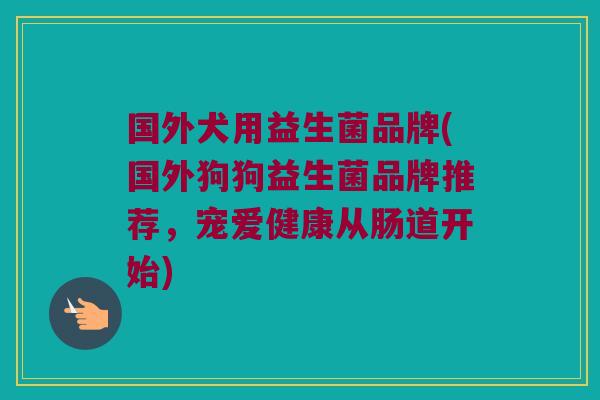 国外犬用益生菌品牌(国外狗狗益生菌品牌推荐，宠爱健康从肠道开始)