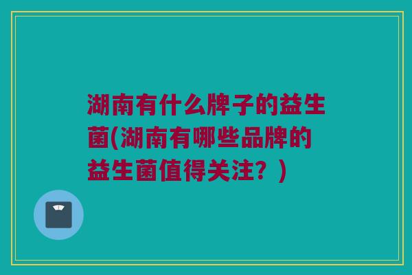 湖南有什么牌子的益生菌(湖南有哪些品牌的益生菌值得关注？)