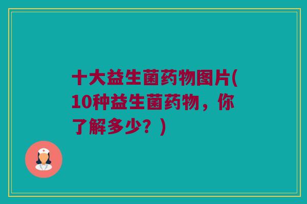 十大益生菌药物图片(10种益生菌药物，你了解多少？)
