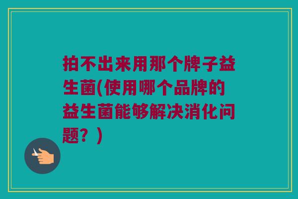 拍不出来用那个牌子益生菌(使用哪个品牌的益生菌能够解决消化问题？)