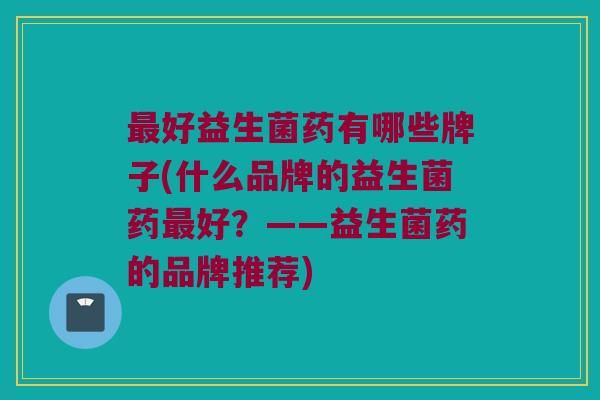 最好益生菌药有哪些牌子(什么品牌的益生菌药最好？——益生菌药的品牌推荐)