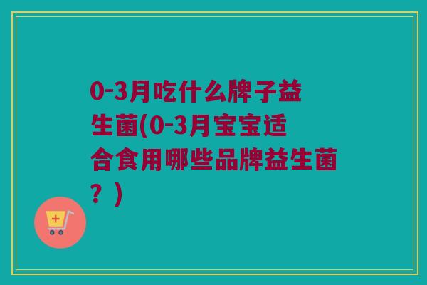0-3月吃什么牌子益生菌(0-3月宝宝适合食用哪些品牌益生菌？)