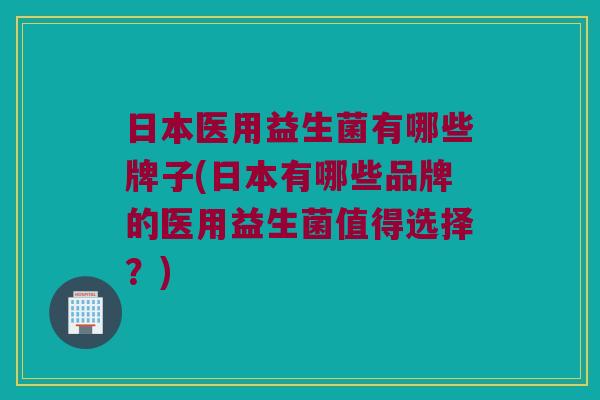 日本医用益生菌有哪些牌子(日本有哪些品牌的医用益生菌值得选择？)