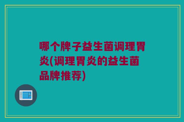 哪个牌子益生菌调理胃炎(调理胃炎的益生菌品牌推荐)