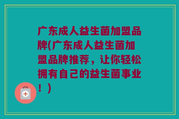 广东成人益生菌加盟品牌(广东成人益生菌加盟品牌推荐，让你轻松拥有自己的益生菌事业！)