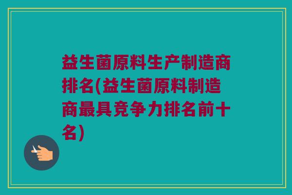 益生菌原料生产制造商排名(益生菌原料制造商最具竞争力排名前十名)