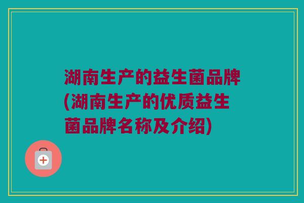 湖南生产的益生菌品牌(湖南生产的优质益生菌品牌名称及介绍)