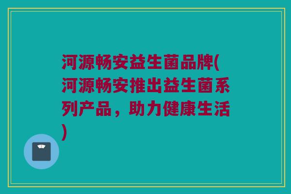 河源畅安益生菌品牌(河源畅安推出益生菌系列产品，助力健康生活)