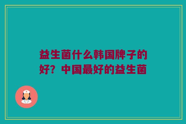 益生菌什么韩国牌子的好?中国好的益生菌 益生菌什么韩国牌子的好?中国好的益生菌