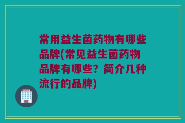 常用益生菌药物有哪些品牌(常见益生菌药物品牌有哪些？简介几种流行的品牌)
