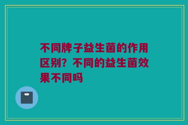 不同牌子益生菌的作用区别？不同的益生菌效果不同吗
