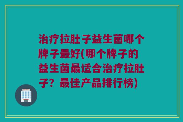 治疗拉肚子益生菌哪个牌子最好(哪个牌子的益生菌最适合治疗拉肚子？最佳产品排行榜)