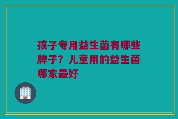 孩子专用益生菌有哪些牌子？儿童用的益生菌哪家最好