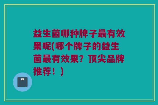 益生菌哪种牌子最有效果呢(哪个牌子的益生菌最有效果？顶尖品牌推荐！)