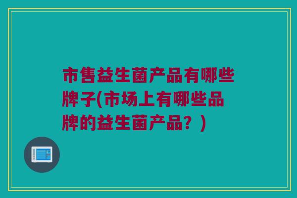 市售益生菌产品有哪些牌子(市场上有哪些品牌的益生菌产品？)
