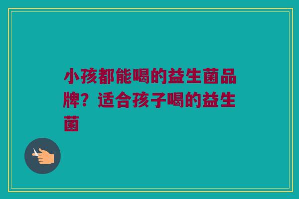 小孩都能喝的益生菌品牌？适合孩子喝的益生菌