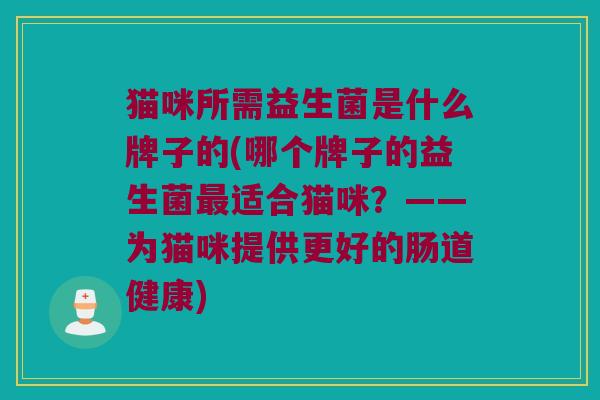 猫咪所需益生菌是什么牌子的(哪个牌子的益生菌最适合猫咪？——为猫咪提供更好的肠道健康)