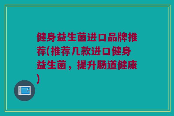健身益生菌进口品牌推荐(推荐几款进口健身益生菌，提升肠道健康)