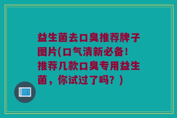益生菌去口臭推荐牌子图片(口气清新必备！推荐几款口臭专用益生菌，你试过了吗？)
