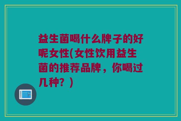 益生菌喝什么牌子的好呢女性(女性饮用益生菌的推荐品牌，你喝过几种？)